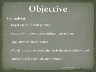 To analysis
1.   Target users of smart phones

2.   Reasons why people reject using smart phones

3.   Popularity of smart phones

4.   Which function of smart phones is the most widely- used

5.   Further development of smart phones

                                        20 November 2011
 