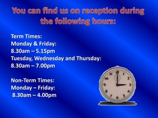 Term Times:
Monday & Friday:
8.30am – 5.15pm
Tuesday, Wednesday and Thursday:
8.30am – 7.00pm

Non-Term Times:
Monday – Friday:
8.30am – 4.00pm
 