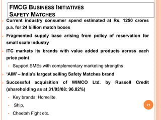 FMCG BUSINESS INITIATIVES
        SAFETY MATCHES
   Current industry consumer spend estimated at Rs. 1250 crores
    p.a. for 24 billion match boxes
   Fragmented supply base arising from policy of reservation for
    small scale industry
   ITC markets its brands with value added products across each
    price point
    •    Support SMEs with complementary marketing strengths
   ‘AIM’ – India’s largest selling Safety Matches brand
   Successful     acquisition   of   WIMCO   Ltd.   by    Russell   Credit
    (shareholding as at 31/03/08: 96.82%)
    •    Key brands: Homelite,
    •    Ship,                                                            21

    •    Cheetah Fight etc.
 