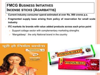 FMCG BUSINESS INITIATIVES
    INCENSE STICKS (AGARBATTIS)
   Current industry consumer spend estimated at over Rs. 900 crores p.a.
   Fragmented supply base arising from policy of reservation for small scale
    industry
   ITC markets its brands with value added products across each price point
        Support cottage sector with complementary marketing strengths
        ‘Mangaldeep’ : the only National brand in the country




                                                                            22
 