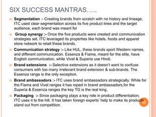 SIX SUCCESS MANTRAS…..
   Segmentation :- Creating brands from scratch with no history and lineage,
    ITC used clear segmentation across its five product lines and the target
    audience, each brand was meant for
    Group synergy :- Once the five products were created and communication
    strategies set, ITC leveraged its properties like hotels, foods and apparel
    store network to retail these brands.
   Communication strategy :- Like HUL, these brands sport Western names,
    and different communication. Essenza & Fiama, meant for the elite, have
    English communication, while Vivel & Superia use Hindi.
   Brand extensions :- Selective extensions as it doesn’t want to confuse
    consumers with too many irrelevant brand extension & sub-brands. The
    Essenza range is the only exception.
   Brand ambassadors :- ITC uses brand ambassadors strategically. While for
    the Fiama and Vivel ranges it has roped in brand ambassadors,for the
    Superia & Essenza ranges the key TG is the real king.
   Packaging :- Since packaging plays a key role in product differentiation,
    ITC uses it to the hilt. It has taken foreign experts’ help to make its products
                                                                                   23
    stand out from competition.
 