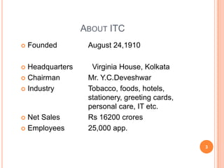 ABOUT ITC
   Founded       August 24,1910

 Headquarters     Virginia House, Kolkata
 Chairman        Mr. Y.C.Deveshwar
 Industry        Tobacco, foods, hotels,
                  stationery, greeting cards,
                  personal care, IT etc.
 Net Sales       Rs 16200 crores
 Employees       25,000 app.

                                                3
 