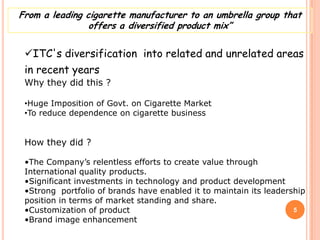 From a leading cigarette manufacturer to an umbrella group that
                offers a diversified product mix”


 ITC's diversification into related and unrelated areas
 in recent years
 Why they did this ?

 •Huge Imposition of Govt. on Cigarette Market
 •To reduce dependence on cigarette business


 How they did ?

 •The Company’s relentless efforts to create value through
 International quality products.
 •Significant investments in technology and product development
 •Strong portfolio of brands have enabled it to maintain its leadership
 position in terms of market standing and share.
 •Customization of product                                          5
 •Brand image enhancement
 
