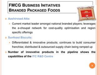 FMCG BUSINESS INITIATIVES
    BRANDED PACKAGED FOODS
   Aashirvaad Atta:
       Current market leader amongst national branded players; leverages
        the e-choupal network for cost-quality optimisation and region
        specific offerings
   Sunfeast Biscuits:
       Differentiated & innovative products; continues to build consumer
        franchise; distributed & outsourced supply chain being ramped up
   Number of innovative products in the pipeline shows the
    capabilities of the ITC R&D Centre


                                                                       8
 