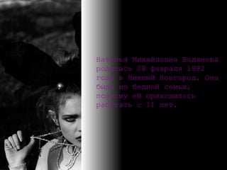 Наталья Михайловна Водянова родилась 28 февраля 1982 года в Нижний Новгород .  Она была из бедной семьи,   поэтому ей приходилось работать с 11 лет. 