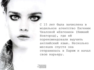 С 15 лет была зачислена в модельное агентство Евгении Чкаловой «Евгения» (Нижний Новгород), где ей порекомендовали выучить английский язык. Несколько месяцев спустя она отправилась в Париж и начал свою карьеру.  