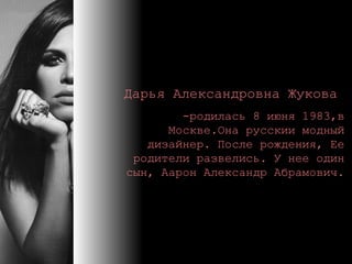 Дарья Александровна Жукова   - родилась 8 июня 1983, в  Москве.Она русскии модный дизайнер.  После рождения ,  Ее родители развелись .  У нее один сын, Аарон Александр Абрамович . 