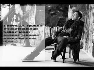 В августе 2007 официально открывается модный дом  Vladislav Aksenov и  ежесезонно представляет  исключительно мужские  образы. 