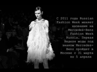 С 2011 года Russian Fashion Week меняет название на Mercedes-Benz Fashion Week Russia. Первая Неделя моды под знаком Mercedes-Benz пройдет в Москве с 31 марта по 5 апреля  