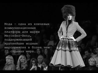 Мода – одна из ключевых коммуникационных платформ для марки Mercedes-Benz, поддерживающей крупнейшие модные мероприятия в более чем 20 странах мира.  