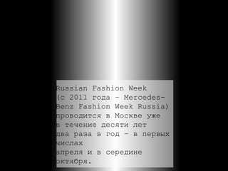 Russian Fashion Week  (с 2011 года – Mercedes- Benz Fashion Week Russia) проводится в Москве уже  в течение десяти лет  два раза в год – в первых  числах  апреля и в середине  октября. 