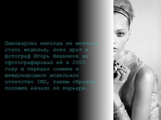 Пивоварова никогда не мечтала стать моделью, пока друг и фотограф Игорь Вишняков не сфотографировал её в 2005 году и передал снимки в международное модельное агентство IMG, таким образом положив начало её карьере.   