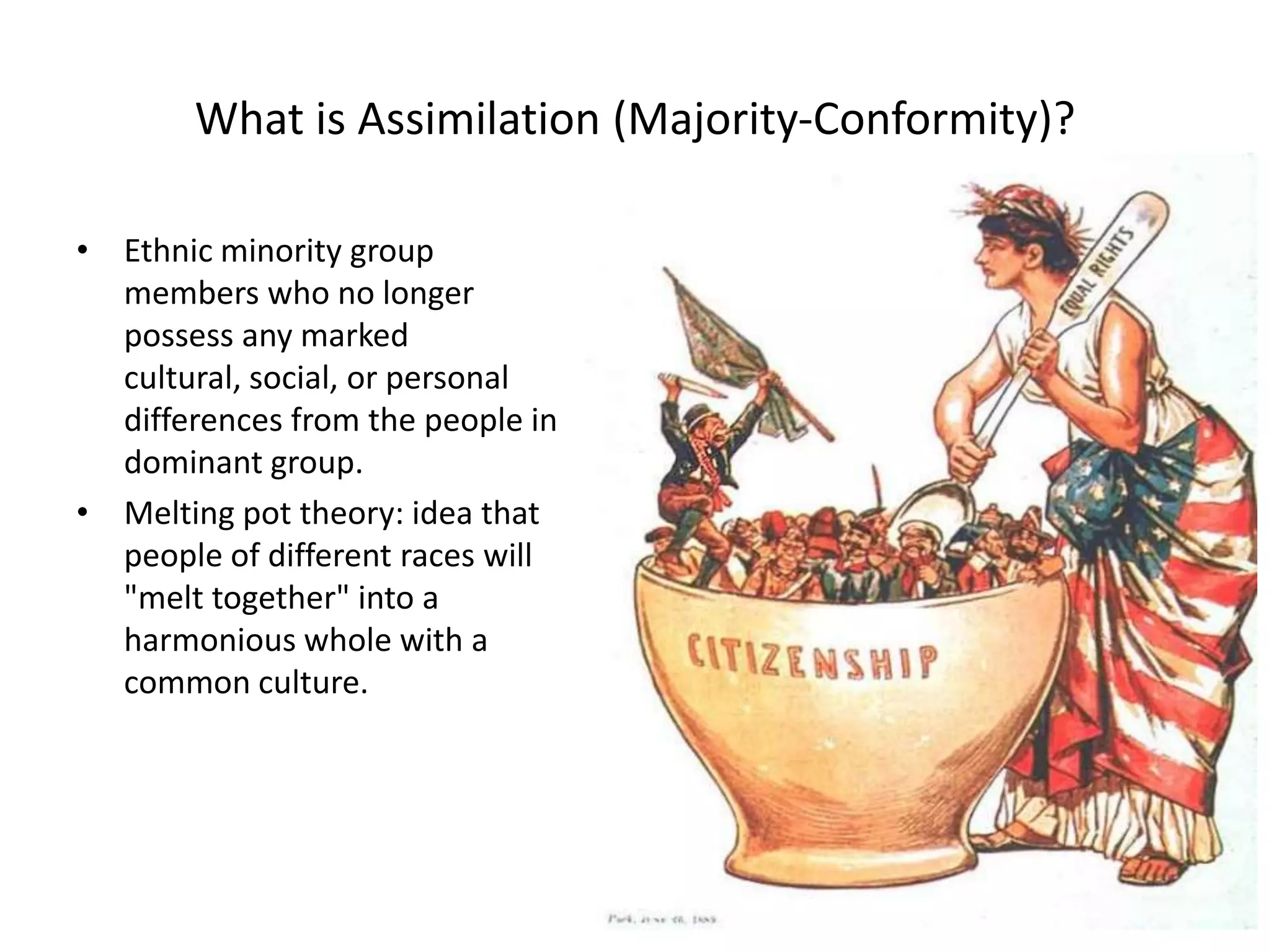 What is Assimilation (Majority-Conformity)?

• Ethnic minority group
  members who no longer
  possess any marked
  cultural, social, or personal
  differences from the people in
  dominant group.
• Melting pot theory: idea that
  people of different races will
  "melt together" into a
  harmonious whole with a
  common culture.
 