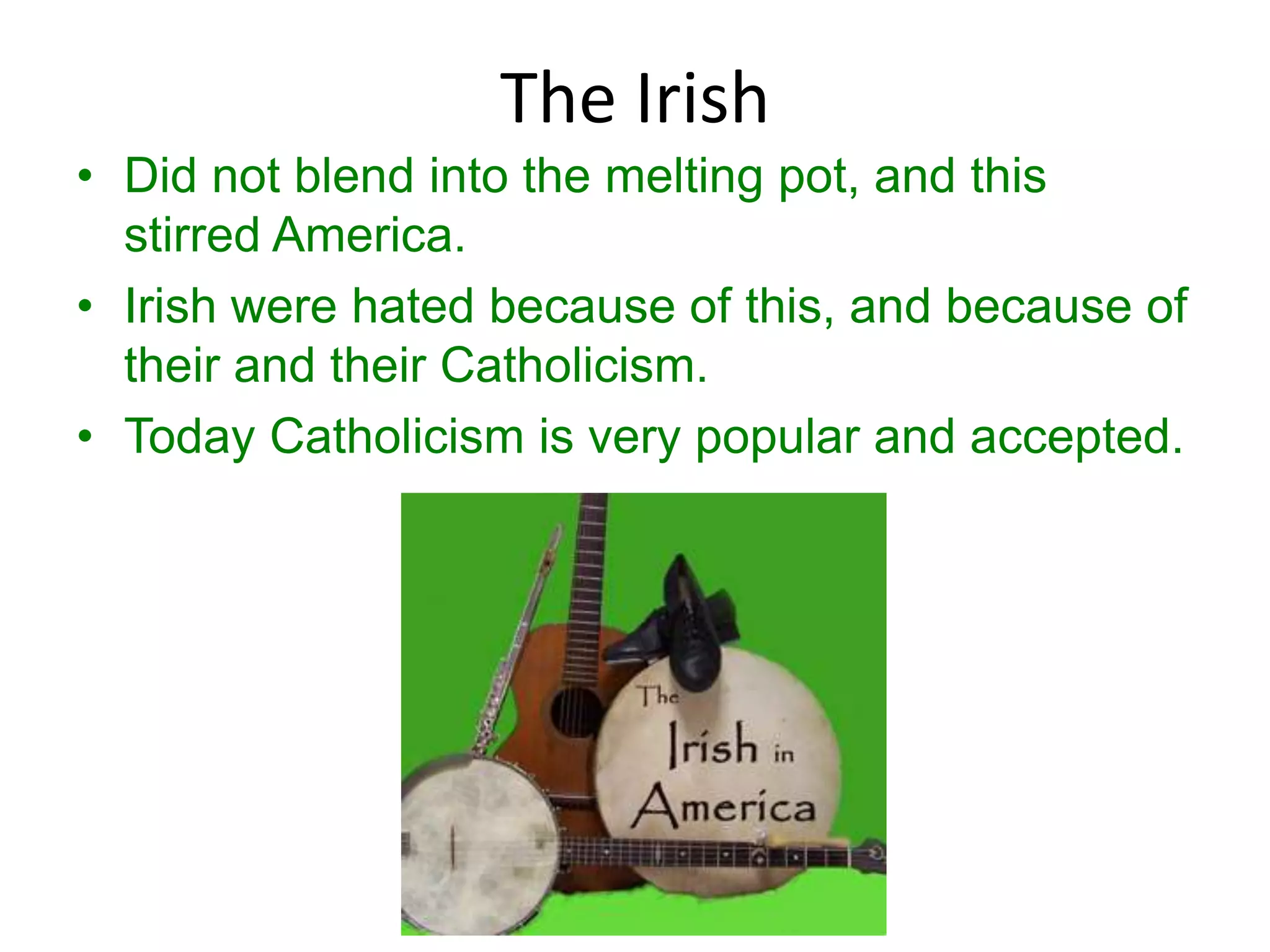 The Irish
• Did not blend into the melting pot, and this
  stirred America.
• Irish were hated because of this, and because of
  their and their Catholicism.
• Today Catholicism is very popular and accepted.
 