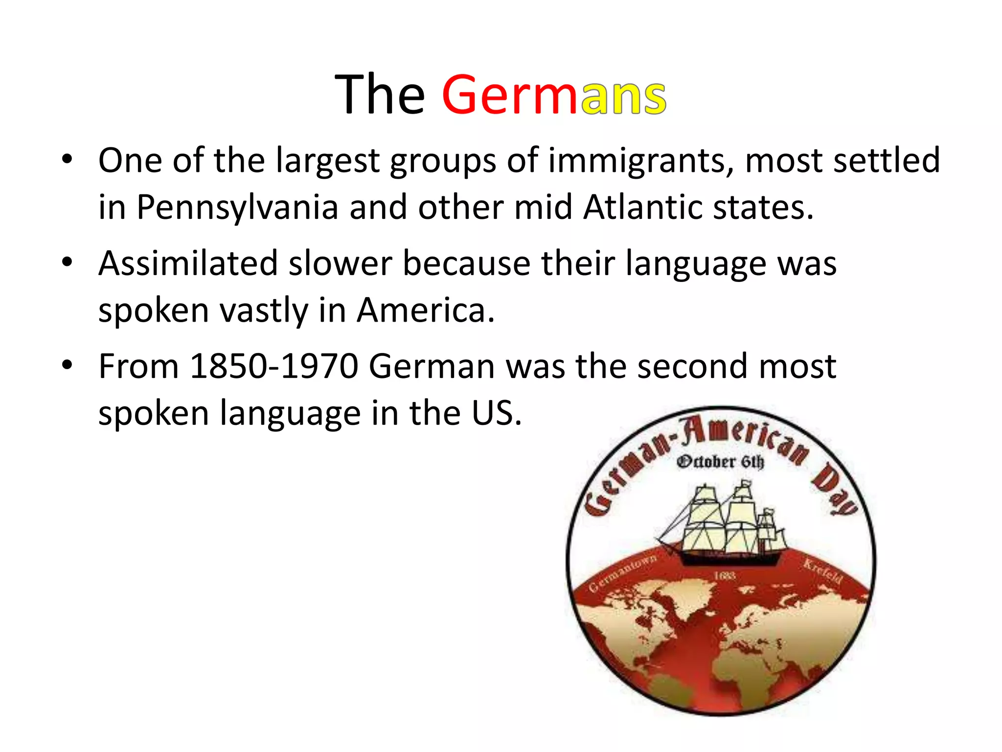 The Germ
• One of the largest groups of immigrants, most settled
  in Pennsylvania and other mid Atlantic states.
• Assimilated slower because their language was
  spoken vastly in America.
• From 1850-1970 German was the second most
  spoken language in the US.
 