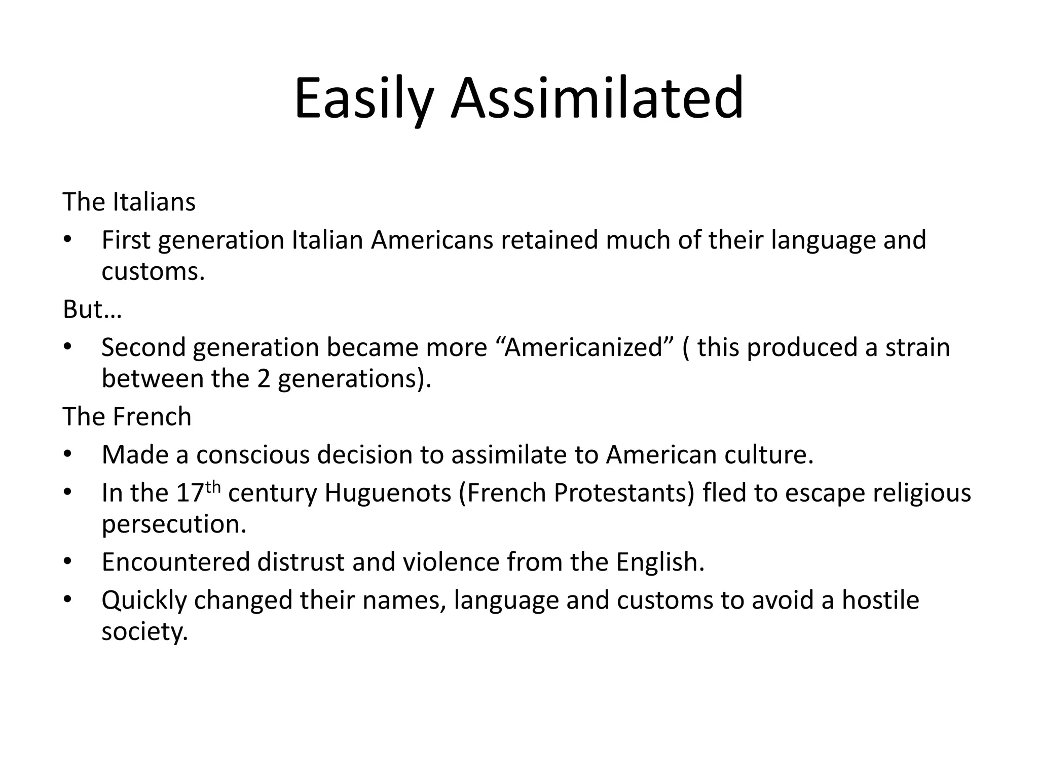 Easily Assimilated
The Italians
• First generation Italian Americans retained much of their language and
   customs.
But…
• Second generation became more “Americanized” ( this produced a strain
   between the 2 generations).
The French
• Made a conscious decision to assimilate to American culture.
• In the 17th century Huguenots (French Protestants) fled to escape religious
   persecution.
• Encountered distrust and violence from the English.
• Quickly changed their names, language and customs to avoid a hostile
   society.
 