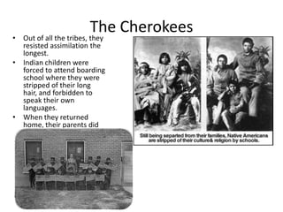•
                           The Cherokees
    Out of all the tribes, they
  resisted assimilation the
  longest.
• Indian children were
  forced to attend boarding
  school where they were
  stripped of their long
  hair, and forbidden to
  speak their own
  languages.
• When they returned
  home, their parents did
  not recognize them.
 