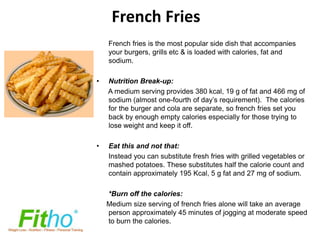 French Fries
    French fries is the most popular side dish that accompanies
    your burgers, grills etc & is loaded with calories, fat and
    sodium.

•   Nutrition Break-up:
    A medium serving provides 380 kcal, 19 g of fat and 466 mg of
    sodium (almost one-fourth of day’s requirement). The calories
    for the burger and cola are separate, so french fries set you
    back by enough empty calories especially for those trying to
    lose weight and keep it off.

•   Eat this and not that:
    Instead you can substitute fresh fries with grilled vegetables or
    mashed potatoes. These substitutes half the calorie count and
    contain approximately 195 Kcal, 5 g fat and 27 mg of sodium.

    *Burn off the calories:
    Medium size serving of french fries alone will take an average
    person approximately 45 minutes of jogging at moderate speed
    to burn the calories.
 