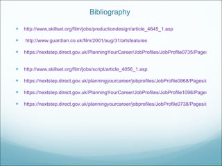 Bibliography  http://www.skillset.org/film/jobs/productiondesign/article_4645_1.asp http://www.guardian.co.uk/film/2001/aug/31/artsfeatures https://nextstep.direct.gov.uk/PlanningYourCareer/JobProfiles/JobProfile0735/Pages/default.aspx   http://www.skillset.org/film/jobs/script/article_4056_1.asp   https://nextstep.direct.gov.uk/planningyourcareer/jobprofiles/JobProfile0868/Pages/default.aspx https://nextstep.direct.gov.uk/PlanningYourCareer/JobProfiles/JobProfile1098/Pages/default.aspx https://nextstep.direct.gov.uk/planningyourcareer/jobprofiles/JobProfile0738/Pages/default.aspx 