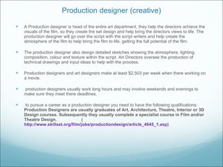 Production designer (creative) A Production designer is head of the entire art department, they help the directors achieve the visuals of the film, so they create the set design and help bring the directors views to life. The production designer will go over the script with the script writers and help create the atmosphere of the film to help bring the film to life, getting the full potential of the film. The production designer also design detailed sketches showing the atmosphere, lighting, composition, colour and texture within the script. Art Directors oversee the production of technical drawings and input ideas to help with the process. Production designers and art designers make at least $2,503 per week when there working on a movie. production designers usually work long hours and may involve weekends and evenings to make sure they meet there deadlines. to pursue a career as a production designer you need to have the following qualifications:  Production Designers are usually graduates of Art, Architecture, Theatre, Interior or 3D Design courses. Subsequently they usually complete a specialist course in Film and/or Theatre Design.  ( http://www.skillset.org/film/jobs/productiondesign/article_4645_1.asp )  
