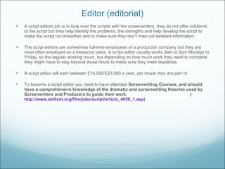 Editor (editorial) A script editors job is to look over the scripts with the screenwriters, they do not offer solutions to the script but they help identify the problems, the strengths and help develop the script to make the script run smoother and to make sure they don’ t miss out detailed information. The script editors are sometimes full-time employees of a production company but they are most often employed on a freelance basis. A script editor usually works 9am to 5pm Monday to Friday, so the regular working hours, but depending on how much work they need to complete they might have to stay beyond those hours to make sure they meet deadlines. A script editor will earn between £14,000-£23,000 a year, per movie they are part of. To become a script editor you need to have attended  Screenwriting Courses, and should have a comprehensive knowledge of the dramatic and screenwriting theories used by Screenwriters and Producers to guide their work.  ( http://www.skillset.org/film/jobs/script/article_4056_1.asp )  