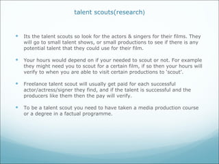 talent scouts(research ) Its the talent scouts so look for the actors & singers for their films. They will go to small talent shows, or small productions to see if there is any potential talent that they could use for their film.  Your hours would depend on if your needed to scout or not. For example they might need you to scout for a certain film, if so then your hours will verify to when you are able to visit certain productions to ‘scout’. Freelance talent scout will usually get paid for each successful actor/actress/signer they find, and if the talent is successful and the producers like them then the pay will verify. To be a talent scout you need to have taken a media production course or a degree in a factual programme. 
