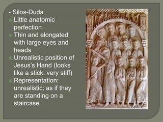- Silos-Duda
 Little anatomic
  perfection
 Thin and elongated
  with large eyes and
  heads
 Unrealistic position of
  Jesus’s Hand (looks
  like a stick: very stiff)
 Representation:
  unrealistic; as if they
  are standing on a
  staircase
 