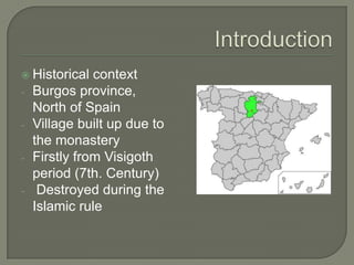  Historical   context
-   Burgos province,
    North of Spain
-   Village built up due to
    the monastery
-   Firstly from Visigoth
    period (7th. Century)
-    Destroyed during the
    Islamic rule
 