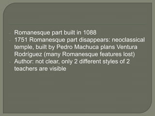 -   Romanesque part built in 1088
-   1751 Romanesque part disappears: neoclassical
    temple, built by Pedro Machuca plans Ventura
    Rodríguez (many Romanesque features lost)
-   Author: not clear, only 2 different styles of 2
    teachers are visible
 