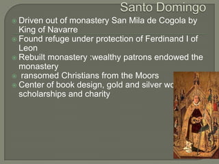  Driven out of monastery San Mila de Cogola by
  King of Navarre
 Found refuge under protection of Ferdinand I of
  Leon
 Rebuilt monastery :wealthy patrons endowed the
  monastery
 ransomed Christians from the Moors
 Center of book design, gold and silver work,
  scholarships and charity
 