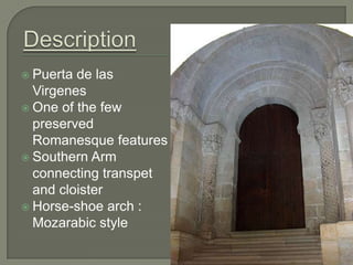  Puerta de las
  Virgenes
 One of the few
  preserved
  Romanesque features
 Southern Arm
  connecting transpet
  and cloister
 Horse-shoe arch :
  Mozarabic style
 