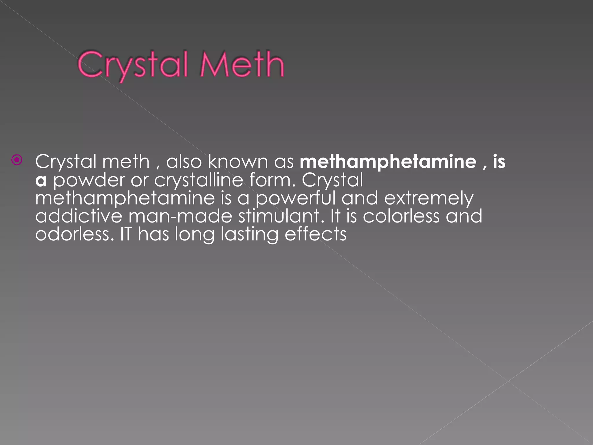 Crystal meth , also known as  methamphetamine , is a  powder or crystalline form. Crystal methamphetamine is a powerful and extremely addictive man-made stimulant. It is colorless and odorless. IT has long lasting effects 