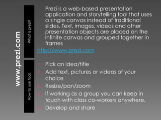 Prezi is a web-based presentation
                      application and storytelling tool that uses
                      a single canvas instead of traditional
What is prezi?
                      slides. Text, images, videos and other
                      presentation objects are placed on the
                      infinite canvas and grouped together in
                      frames
                   http://www.prezi.com

                   1.   Pick an idea/title
                   2.   Add text, pictures or videos of your
How to use tool:




                        choice
                   3.   Resize/pan/zoom
                   4.   If working as a group you can keep in
                        touch with class co-workers anywhere.
                   5.   Develop and share
 