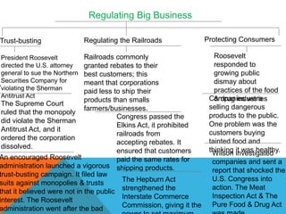 Regulating Big Business

Trust-busting                  Regulating the Railroads               Protecting Consumers

 President Roosevelt         Railroads commonly                          Roosevelt
 directed the U.S. attorney  granted rebates to their                    responded to
 general to sue the Northern best customers; this                        growing public
.Securities Company for      meant that corporations                     dismay about
 violating the Sherman                                                   practices of the food
                             paid less to ship their
 Antitrust Act                                                         Companies were
                                                                         & drug industries
                             products than smalls
 The Supreme Court                                                     selling dangerous
                             farmers/businesses.
 ruled that the monopoly                                               products to the public.
                                        Congress passed the
 did violate the Sherman                                               One problem was the
                                        Elkins Act, it prohibited
 Antitrust Act, and it                                                 customers buying
                                        railroads from
 ordered the corporation                                               tainted food and
                                        accepting rebates. It
 dissolved.                                                            thinking investigated
                                        ensured that customers          Wilson it was healthy.
An encouraged Roosevelt                 paid the same rates for         companies and sent a
administration launched a vigorous shipping products.
                                                                        report that shocked the
trust-busting campaign. It filed law
                                          The Hepburn Act               U.S. Congress into
suits against monopolies & trusts
                                                                        action. The Meat
that it believed were not in the public strengthened the
                                          Interstate Commerce           Inspection Act & The
interest. The Roosevelt
                                          Commission, giving it the     Pure Food & Drug Act
administration went after the bad
 