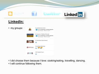 LinkedIn:
• my groups:




• I did choose them because I love: cooking/eating, travelling, dancing.
• I will continue following them.
 
