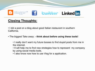 Closing Thoughts:

• I did a post on a blog about good Italian restaurant in southern
California.

• The biggest Take away: - think about before using these tools!

    • I really don’t want my future bosses to find stupid posts from me in
    the internet.
    • It will help me to find new strategies how to represent my company
    by using social media tools.
    • I also know now how to use Vlog for a application.
 