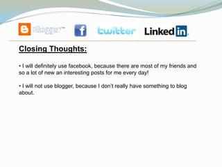 Closing Thoughts:

• I will definitely use facebook, because there are most of my friends and
so a lot of new an interesting posts for me every day!

• I will not use blogger, because I don’t really have something to blog
about.
 