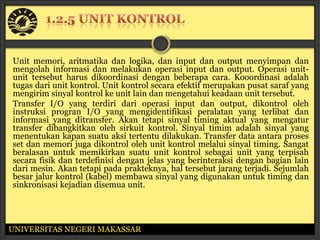 Unit memori, aritmatika dan logika, dan input dan output menyimpan dan
mengolah informasi dan melakukan operasi input dan output. Operasi unit-
unit tersebut harus dikoordinasi dengan beberapa cara. Kooordinasi adalah
tugas dari unit kontrol. Unit kontrol secara efektif merupakan pusat saraf yang
mengirim sinyal kontrol ke unit lain dan mengetahui keadaan unit tersebut.
Transfer I/O yang terdiri dari operasi input dan output, dikontrol oleh
instruksi progran I/O yang mengidentifikasi peralatan yang terlibat dan
informasi yang ditransfer. Akan tetapi sinyal timing aktual yang mengatur
transfer dibangkitkan oleh sirkuit kontrol. Sinyal timim adalah sinyal yang
menentukan kapan suatu aksi tertentu dilakukan. Transfer data antara proses
set dan memori juga dikontrol oleh unit kontrol melalui sinyal timing. Sangat
beralasan untuk memikirkan suatu unit kontrol sebagai unit yang terpisah
secara fisik dan terdefinisi dengan jelas yang berinteraksi dengan bagian lain
dari mesin. Akan tetapi pada prakteknya, hal tersebut jarang terjadi. Sejumlah
besar jalur kontrol (kabel) membawa sinyal yang digunakan untuk timing dan
sinkronisasi kejadian disemua unit.




UNIVERSITAS NEGERI MAKASSAR
 