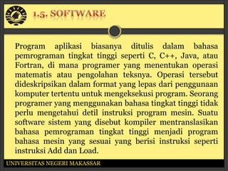 Program aplikasi biasanya ditulis dalam bahasa
  pemrograman tingkat tinggi seperti C, C++, Java, atau
  Fortran, di mana programer yang menentukan operasi
  matematis atau pengolahan teksnya. Operasi tersebut
  dideskripsikan dalam format yang lepas dari penggunaan
  komputer tertentu untuk mengeksekusi program. Seorang
  programer yang menggunakan bahasa tingkat tinggi tidak
  perlu mengetahui detil instruksi program mesin. Suatu
  software sistem yang disebut kompiler mentranslasikan
  bahasa pemrograman tingkat tinggi menjadi program
  bahasa mesin yang sesuai yang berisi instruksi seperti
  instruksi Add dan Load.
UNIVERSITAS NEGERI MAKASSAR
 