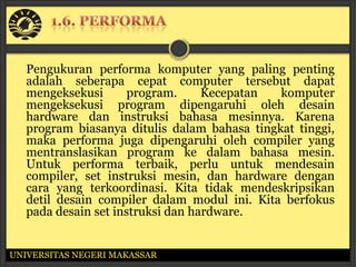 Pengukuran performa komputer yang paling penting
   adalah seberapa cepat computer tersebut dapat
   mengeksekusi       program.     Kecepatan  komputer
   mengeksekusi program dipengaruhi oleh desain
   hardware dan instruksi bahasa mesinnya. Karena
   program biasanya ditulis dalam bahasa tingkat tinggi,
   maka performa juga dipengaruhi oleh compiler yang
   mentranslasikan program ke dalam bahasa mesin.
   Untuk performa terbaik, perlu untuk mendesain
   compiler, set instruksi mesin, dan hardware dengan
   cara yang terkoordinasi. Kita tidak mendeskripsikan
   detil desain compiler dalam modul ini. Kita berfokus
   pada desain set instruksi dan hardware.


UNIVERSITAS NEGERI MAKASSAR
 