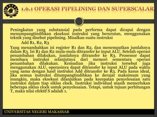 Peningkatan yang substansial pada performa dapat dicapai dengan
  menumpangtindihkan eksekusi instruksi yang berurutan, menggunakan
  teknik yang disebut pipelining. Misalkan suatu instruksi
        Add R1, R2, R3
  Yang menambahkan isi register R1 dan R2, dan menempatkan jumlahnya
  dalam R3. Isi R1 dan R2 mula-mula ditransfer ke input ALU. Setelah operasi
  penambahan dilakukan, jumlahnya ditransfer ke R3. Prosessor dapat
  membaca instruksi selanjutnya dari memori sementara operasi
  penambahan dilakukan. Kemudian jika instruksi tersebut juga
  menggunakan ALU, operasinya dapat ditransfer ke input ALU pada waktu
  yang sama dengan hasil instruksi Add ditransfer ke R3. Pada kasus ideal,
  jika semua instruksi ditumpangtindihkan ke derajat maksimum yang
  mungkin, maka eksekusi dilanjutkan pada kecepatan penyelesaian satu
  instruksi dalam tiap siklus clock. Instruksi individual masih memerlukan
  beberapa siklus clock untuk penyelesaian. Tetapi, untuk tujuan perhitungan
  T, maka nilai efektif S adalah 1.




UNIVERSITAS NEGERI MAKASSAR
 