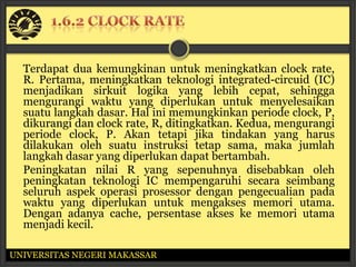 Terdapat dua kemungkinan untuk meningkatkan clock rate,
  R. Pertama, meningkatkan teknologi integrated-circuid (IC)
  menjadikan sirkuit logika yang lebih cepat, sehingga
  mengurangi waktu yang diperlukan untuk menyelesaikan
  suatu langkah dasar. Hal ini memungkinkan periode clock, P,
  dikurangi dan clock rate, R, ditingkatkan. Kedua, mengurangi
  periode clock, P. Akan tetapi jika tindakan yang harus
  dilakukan oleh suatu instruksi tetap sama, maka jumlah
  langkah dasar yang diperlukan dapat bertambah.
  Peningkatan nilai R yang sepenuhnya disebabkan oleh
  peningkatan teknologi IC mempengaruhi secara seimbang
  seluruh aspek operasi prosessor dengan pengecualian pada
  waktu yang diperlukan untuk mengakses memori utama.
  Dengan adanya cache, persentase akses ke memori utama
  menjadi kecil.

UNIVERSITAS NEGERI MAKASSAR
 