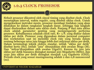 Sirkuit prosesor dikontrol oleh sinyal timing yang disebut clock. Clock
menetapkan interval, waktu reguler, yang disebut siklus clock. Untuk
mengeksekusi instruksi mesin, prosesor membagi tindakan yang akan
dilakukan ke dalam rangkaian langkah dasar, sehingga tiap langkah
dapat diselesaikan dalam satu siklus clock. Panjang P dari satu siklus
clock adalah parameter penting yang mempengaruhi performa
prosesor. Kebalikannya adaalah clock rate, R= 1/P, yang diukur dalam
siklus per detik. Prosesor yang digunakan dalam personal computer
dan workstation saat ini memiliki clock rate yang berada dalam
rentang beberapa ratus juta hingga lebih dari milyaran siklus per detik.
Dalam terminologi teknik elektro standar, istilah "siklus per detik"
disebut hertz (Hz). Istilah "juta" ditunjukkan oleh awalan Mega (M).
Dan "milyar'dtunjukkan oleh awalan Giga(G). Karena itu 500 juta
siklus per detik biasanya disingkat menjad 500 Megahertz (MHz), dan
1250 juta siklus per detik disingkat menjadi 1,25 Gigahertz (GHZ).
Periode clock yang sesuai masingmasing adalah 2 dan 0,8 nanosecond
(ns).

UNIVERSITAS NEGERI MAKASSAR
 
