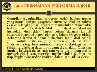 Compiler menghasilkan program objek bahasa mesin
   yang sesuai dengan program source. Asumsikan bahwa
   eksekusi lengkap dari program memerlukan N instruksi
   bahasa mesin. Jumlah N adalah jumlah aktual eksekusi
   instruksi, dan tidak harus setara dengan jumlah
   eksekusi instruksi instruksi mesin dalam program objek.
   Beberapa instruksi dapat dieksekusi lebih dari sekali,
   yaitu untuk instruksi yang berada di dalam loop.
   Instruksi yang lain mungkin tidak dieksekusi sama
   sekali, tergantung data input yang digunakan. Misalkan
   jumlah langkah dasar rata-rata yang diperlukan untuk
   mengeksekusi satu instruksi mesin adalah S, di mana
   tiap langkah dasar diselesaikan dalam satu siklus clock.


UNIVERSITAS NEGERI MAKASSAR
 