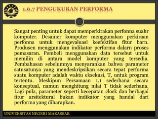 Sangat penting untuk dapat memperkirakan perfonna suahr
    komputer. Desainer komputer menggunakan perkiraan
    perfonna untuk mengevaluasi keefektifan fitur barn.
    Produsen menggunakan indikator performa dalarn proses
    pemasaran. Pembeli menggunakan data tersebut untuk
    memilin di antara model komputer yang tersedia.
    Pembahasan sebelumnya menyarankan bahwa parameter
    satusatunya yang mendeskripsikan secara tepat performa
    suatu komputer adalah waktu eksekusi, T, untuk program
    tertentu. Meskipun Persamaan 1.1 sederhana secara
    konseptual, namun menghitung nilai T tidak sederhana.
    Lagi pula, parameter seperti kecepatan clock dan berbagai
    fitur arsitektural bukan indikator yang handal dari
    performa yang diharapkan.

UNIVERSITAS NEGERI MAKASSAR
 