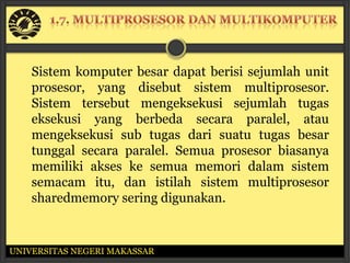 Sistem komputer besar dapat berisi sejumlah unit
    prosesor, yang disebut sistem multiprosesor.
    Sistem tersebut mengeksekusi sejumlah tugas
    eksekusi yang berbeda secara paralel, atau
    mengeksekusi sub tugas dari suatu tugas besar
    tunggal secara paralel. Semua prosesor biasanya
    memiliki akses ke semua memori dalam sistem
    semacam itu, dan istilah sistem multiprosesor
    sharedmemory sering digunakan.


UNIVERSITAS NEGERI MAKASSAR
 