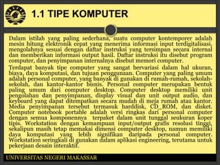 Dalam istilah yang paling sederhana, suatu computer kontemporer adalah
mesin hitung elektronik cepat yang menerima informasi input terdigitalisasi,
mengolahnya sesuai dengan daftar instruksi yang tersimpan secara internal
dan memberikan informasi output hasil. Daftar instruksi itu disebut program
computer, dan penyimpanan internalnya disebut memori computer.
Terdapat banyak tipe computer yang sangat bervariasi dalam hal ukuran,
biaya, daya komputasi, dan tujuan penggunaan. Computer yang paling umum
adalah personal computer, yang banyak di gunakan di rumah-rumah, sekolah-
sekolah, dan kantor-kantor bisnis. Personal computer merupakan bentuk
paling umum dari computer desktop. Computer desktop memiliki unit
pengolahan dan penyimpanan, display visual dan unit output audio, dan
keyboard yang dapat ditempatkan secara mudah di meja rumah atau kantor.
Media penyimpanan tersebut termasuk harddisk, CD_ROM, dan disket.
Computer notebook portable adalah versi ringkas dari personal computer
dengan semua komponennya terpaket dalam unit tunggal seukuran koper
tipis. Workstation dengan kemampuan input/output grafis resolusi tinggi,
sekalipun masih tetap memakai dimensi computer desktop, namun memiliki
daya komputasi yang lebih signifikan daripada personal computer.
Workstation seringkali di gunakan dalam aplikasi engineering, terutama untuk
pekerjaan desain interaktif.

UNIVERSITAS NEGERI MAKASSAR
 