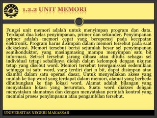 Fungsi unit memori adalah untuk menyimpan program dan data.
Terdapat dua kelas penyimpanan, primer dan sekunder. Penyimpanan
primer adalah memori cepat yang beroperasi pada kecepatan
elektronik. Program harus disimpan dalam memori tersebut pada saat
dieksekusi. Memori tersebut berisi sejumlah besar sel penyimpanan
semikonduktor, yang masingmasing mampu menyimpan satu bit
informasi. Set-sel tersebut jarang dibaca atau ditulis sebagai sel
individual tetapi sebaliknya diolah dalam kelompok dengan ukuran
tetap yang disebut word. Memori tersebut terorganissasi sedemikian
sehingga isi satu word, yang terdiri dari n bit, dapat disimpan atau
diambil dalam satu operasi dasar. Untuk menyediakan akses yang
mudah ke tiap word yang terdapat dalam memori, alamat yang berbeda
dihubungkan ke tiap lokasi word. Alamat adalah bilangan yang
menyatakan lokasi yang berurutan. Suatu word diakses dengan
menyatakan alamatnya dan dengan menyatakan perintah kontrol yang
memulai proses penyimpanan atau pengambilan tersebut.


UNIVERSITAS NEGERI MAKASSAR
 