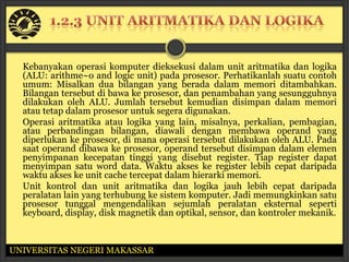 Kebanyakan operasi komputer dieksekusi dalam unit aritmatika dan logika
  (ALU: arithme~o and logic unit) pada prosesor. Perhatikanlah suatu contoh
  umum: Misalkan dua bilangan yang berada dalam memori ditambahkan.
  Bilangan tersebut di bawa ke prosesor, dan penambahan yang sesungguhnya
  dilakukan oleh ALU. Jumlah tersebut kemudian disimpan dalam memori
  atau tetap dalam prosesor untuk segera digunakan.
  Operasi aritmatika atau logika yang lain, misalnya, perkalian, pembagian,
  atau perbandingan bilangan, diawali dengan membawa operand yang
  diperlukan ke prosesor, di mana operasi tersebut dilakukan oleh ALU. Pada
  saat operand dibawa ke prosesor, operand tersebut disimpan dalam elemen
  penyimpanan kecepatan tinggi yang disebut register. Tiap register dapat
  menyimpan satu word data. Waktu akses ke register lebih cepat daripada
  waktu akses ke unit cache tercepat dalam hierarki memori.
  Unit kontrol dan unit aritmatika dan logika jauh lebih cepat daripada
  peralatan lain yang terhubung ke sistem komputer. Jadi memungkinkan satu
  prosesor tunggal mengendalikan sejumlah peralatan eksternal seperti
  keyboard, display, disk magnetik dan optikal, sensor, dan kontroler mekanik.



UNIVERSITAS NEGERI MAKASSAR
 