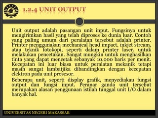 Unit output adalah pasangan unit input. Fungsinya untuk
   mengirimkan hasil yang telah diproses ke dunia luar. Contoh
   yang paling umum dari peralatan tersebut adalah printer.
   Printer menggunakan mechanical head impact, inkjet stream,
   atau teknik fotokopi, seperti dalam printer laser. untuk
   melakukan pencetakan. Sangat mungkin untuk menghasilkan
   tinta yang dapat mencetak sebanyak 10.000 baris per menit.
   Kecepatan ini luar biasa untuk peralatan mekanik tetapi
   masih sangat lambatjika dibandingkan dengan kecepatan
   elektron pada unit prosesor.
   Beberapa unit, seperti display grafik, menyediakau fungsi
   output dan fungsi input. Peranar ganda unit tersebut
   merupakan alasan penggunaan istilah tunggal unit I/O dalam
   banyak hal.


UNIVERSITAS NEGERI MAKASSAR
 